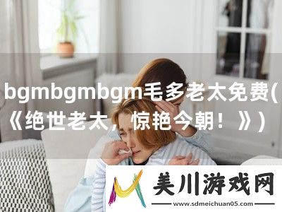 bgmbgmbgm毛多老太免费