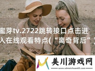 蜜芽tv.2722跳转接口点击进入在线观看特点